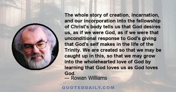 The whole story of creation, incarnation, and our incorporation into the fellowship of Christ's body tells us that God desires us, as if we were God, as if we were that unconditional response to God's giving that God's