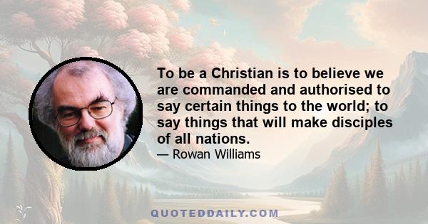 To be a Christian is to believe we are commanded and authorised to say certain things to the world; to say things that will make disciples of all nations.