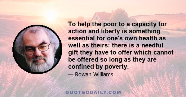 To help the poor to a capacity for action and liberty is something essential for one's own health as well as theirs: there is a needful gift they have to offer which cannot be offered so long as they are confined by