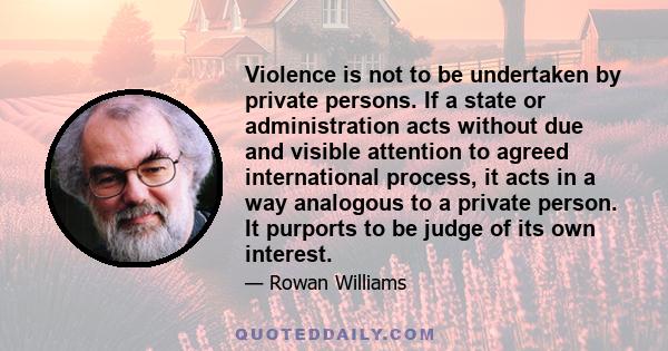 Violence is not to be undertaken by private persons. If a state or administration acts without due and visible attention to agreed international process, it acts in a way analogous to a private person. It purports to be 