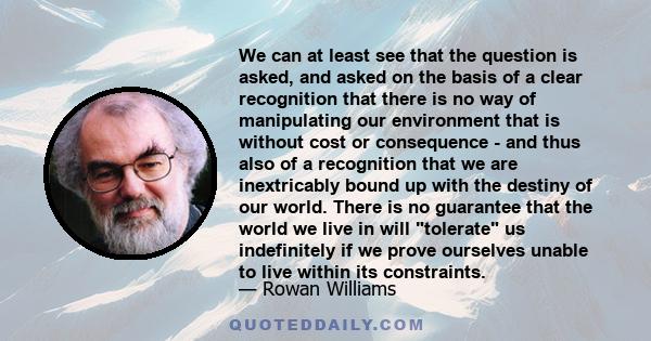 We can at least see that the question is asked, and asked on the basis of a clear recognition that there is no way of manipulating our environment that is without cost or consequence - and thus also of a recognition