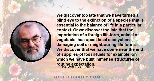 We discover too late that we have turned a blind eye to the extinction of a species that is essential to the balance of life in a particular context. Or we discover too late that the importation of a foreign life-form,