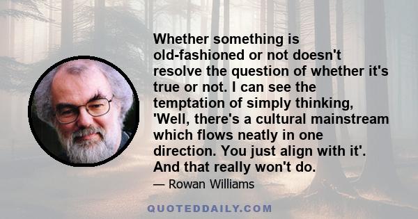 Whether something is old-fashioned or not doesn't resolve the question of whether it's true or not. I can see the temptation of simply thinking, 'Well, there's a cultural mainstream which flows neatly in one direction.