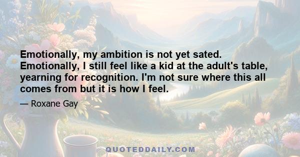 Emotionally, my ambition is not yet sated. Emotionally, I still feel like a kid at the adult's table, yearning for recognition. I'm not sure where this all comes from but it is how I feel.