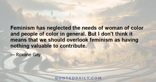 Feminism has neglected the needs of woman of color and people of color in general. But I don't think it means that we should overlook feminism as having nothing valuable to contribute.