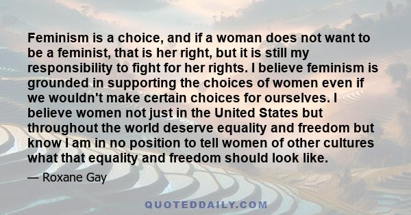 Feminism is a choice, and if a woman does not want to be a feminist, that is her right, but it is still my responsibility to fight for her rights. I believe feminism is grounded in supporting the choices of women even