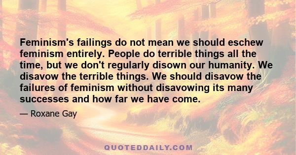 Feminism's failings do not mean we should eschew feminism entirely. People do terrible things all the time, but we don't regularly disown our humanity. We disavow the terrible things. We should disavow the failures of