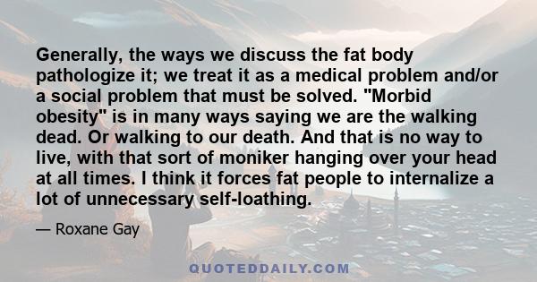 Generally, the ways we discuss the fat body pathologize it; we treat it as a medical problem and/or a social problem that must be solved. Morbid obesity is in many ways saying we are the walking dead. Or walking to our