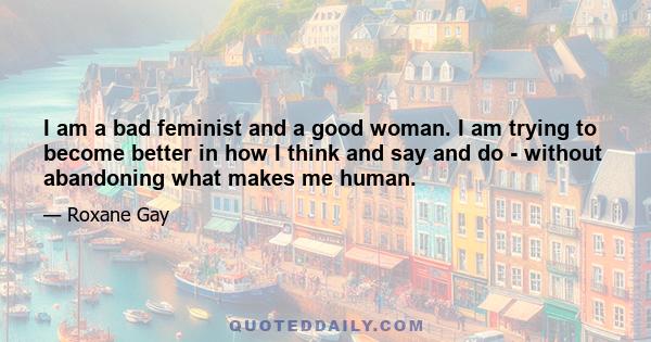 I am a bad feminist and a good woman. I am trying to become better in how I think and say and do - without abandoning what makes me human.