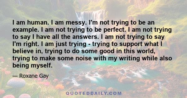 I am human. I am messy. I'm not trying to be an example. I am not trying to be perfect. I am not trying to say I have all the answers. I am not trying to say I'm right. I am just trying - trying to support what I