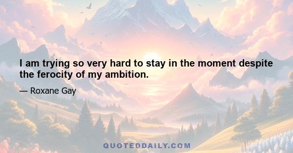 I am trying so very hard to stay in the moment despite the ferocity of my ambition.