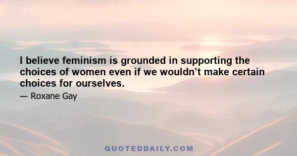 I believe feminism is grounded in supporting the choices of women even if we wouldn’t make certain choices for ourselves.