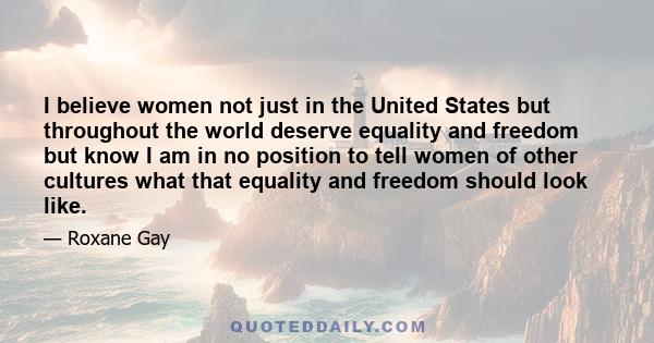 I believe women not just in the United States but throughout the world deserve equality and freedom but know I am in no position to tell women of other cultures what that equality and freedom should look like.