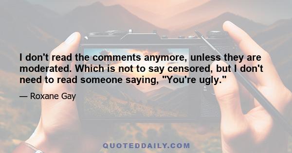 I don't read the comments anymore, unless they are moderated. Which is not to say censored, but I don't need to read someone saying, You're ugly.