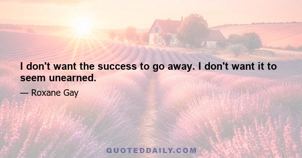 I don't want the success to go away. I don't want it to seem unearned.