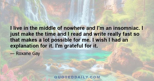 I live in the middle of nowhere and I'm an insomniac. I just make the time and I read and write really fast so that makes a lot possible for me. I wish I had an explanation for it. I'm grateful for it.