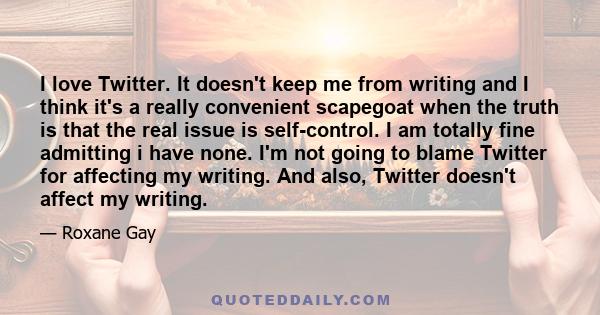 I love Twitter. It doesn't keep me from writing and I think it's a really convenient scapegoat when the truth is that the real issue is self-control. I am totally fine admitting i have none. I'm not going to blame