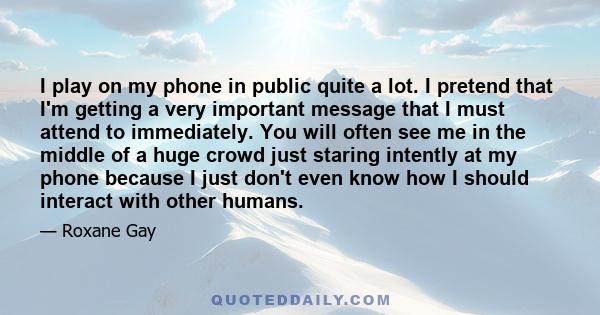 I play on my phone in public quite a lot. I pretend that I'm getting a very important message that I must attend to immediately. You will often see me in the middle of a huge crowd just staring intently at my phone