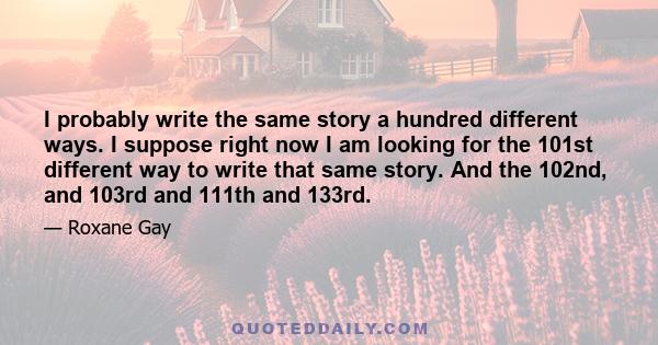 I probably write the same story a hundred different ways. I suppose right now I am looking for the 101st different way to write that same story. And the 102nd, and 103rd and 111th and 133rd.