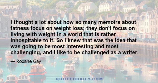 I thought a lot about how so many memoirs about fatness focus on weight loss; they don't focus on living with weight in a world that is rather inhospitable to it. So I knew that was the idea that was going to be most