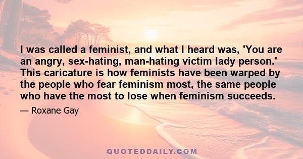 I was called a feminist, and what I heard was, 'You are an angry, sex-hating, man-hating victim lady person.' This caricature is how feminists have been warped by the people who fear feminism most, the same people who