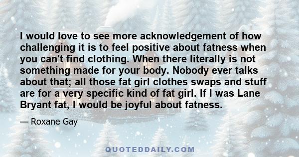 I would love to see more acknowledgement of how challenging it is to feel positive about fatness when you can't find clothing. When there literally is not something made for your body. Nobody ever talks about that; all