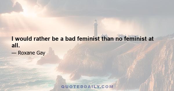 I would rather be a bad feminist than no feminist at all.