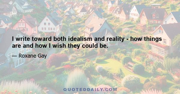 I write toward both idealism and reality - how things are and how I wish they could be.