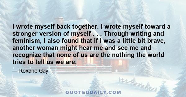 I wrote myself back together. I wrote myself toward a stronger version of myself . . . Through writing and feminism, I also found that if I was a little bit brave, another woman might hear me and see me and recognize