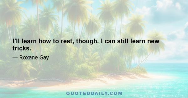 I'll learn how to rest, though. I can still learn new tricks.