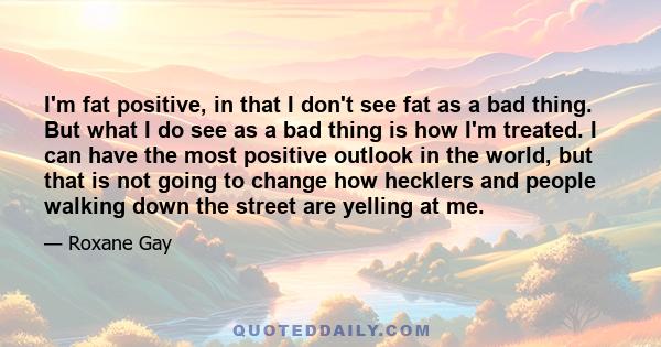 I'm fat positive, in that I don't see fat as a bad thing. But what I do see as a bad thing is how I'm treated. I can have the most positive outlook in the world, but that is not going to change how hecklers and people