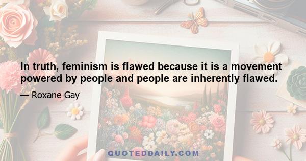 In truth, feminism is flawed because it is a movement powered by people and people are inherently flawed.