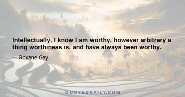 Intellectually, I know I am worthy, however arbitrary a thing worthiness is, and have always been worthy.