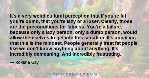 It's a very weird cultural perception that if you're fat you're dumb, that you're lazy or a loser. Clearly, those are the preconditions for fatness. You're a failure, because only a lazy person, only a dumb person,