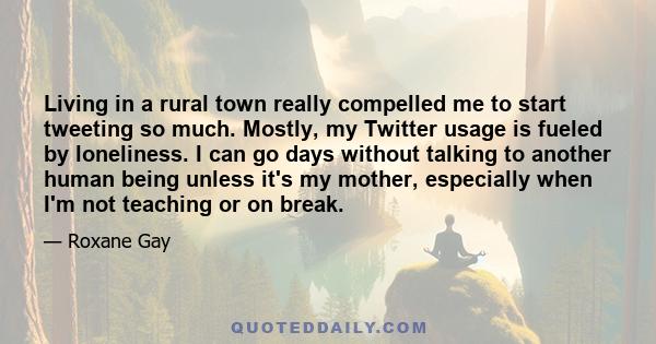 Living in a rural town really compelled me to start tweeting so much. Mostly, my Twitter usage is fueled by loneliness. I can go days without talking to another human being unless it's my mother, especially when I'm not 