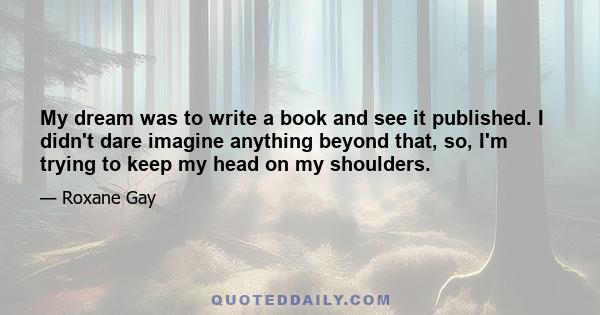 My dream was to write a book and see it published. I didn't dare imagine anything beyond that, so, I'm trying to keep my head on my shoulders.
