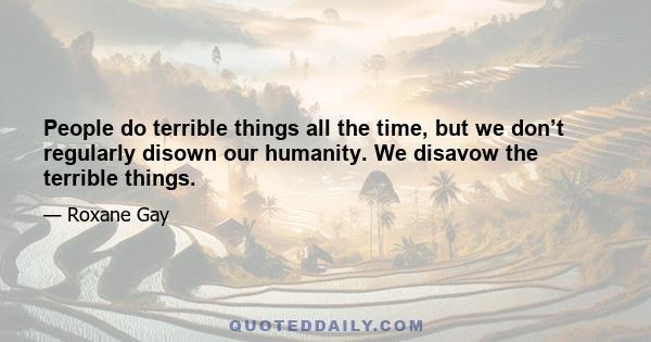 People do terrible things all the time, but we don’t regularly disown our humanity. We disavow the terrible things.