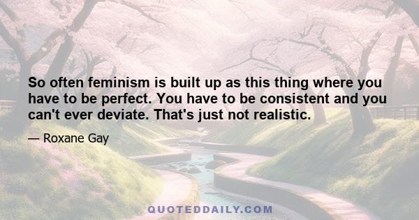 So often feminism is built up as this thing where you have to be perfect. You have to be consistent and you can't ever deviate. That's just not realistic.