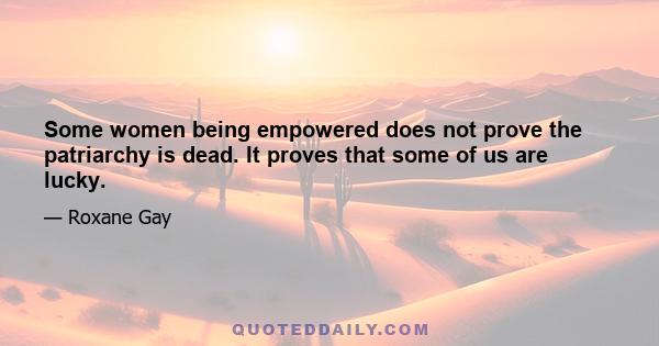 Some women being empowered does not prove the patriarchy is dead. It proves that some of us are lucky.