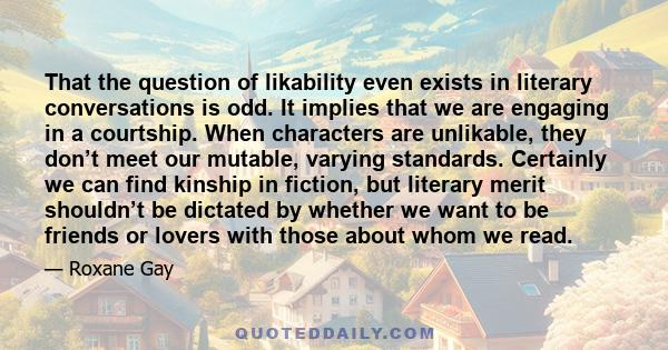 That the question of likability even exists in literary conversations is odd. It implies that we are engaging in a courtship. When characters are unlikable, they don’t meet our mutable, varying standards. Certainly we