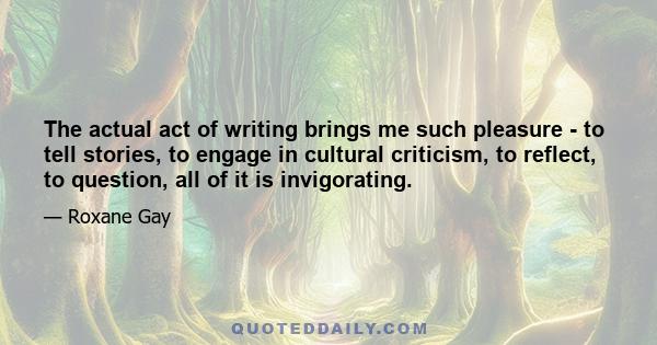 The actual act of writing brings me such pleasure - to tell stories, to engage in cultural criticism, to reflect, to question, all of it is invigorating.