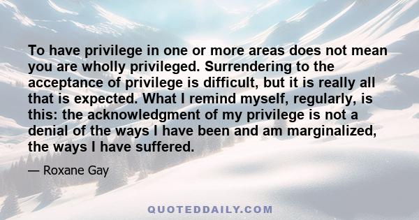 To have privilege in one or more areas does not mean you are wholly privileged. Surrendering to the acceptance of privilege is difficult, but it is really all that is expected. What I remind myself, regularly, is this: