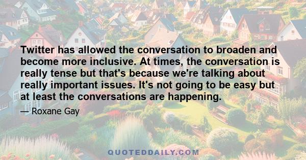 Twitter has allowed the conversation to broaden and become more inclusive. At times, the conversation is really tense but that's because we're talking about really important issues. It's not going to be easy but at