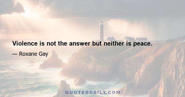 Violence is not the answer but neither is peace.