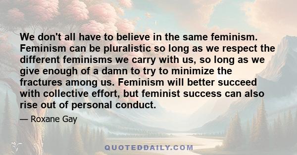 We don't all have to believe in the same feminism. Feminism can be pluralistic so long as we respect the different feminisms we carry with us, so long as we give enough of a damn to try to minimize the fractures among