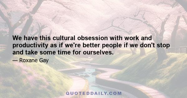 We have this cultural obsession with work and productivity as if we're better people if we don't stop and take some time for ourselves.