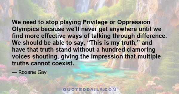 We need to stop playing Privilege or Oppression Olympics because we'll never get anywhere until we find more effective ways of talking through difference. We should be able to say, “This is my truth,” and have that