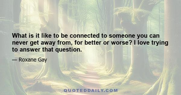 What is it like to be connected to someone you can never get away from, for better or worse? I love trying to answer that question.