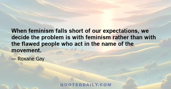 When feminism falls short of our expectations, we decide the problem is with feminism rather than with the flawed people who act in the name of the movement.