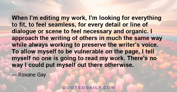 When I'm editing my work, I'm looking for everything to fit, to feel seamless, for every detail or line of dialogue or scene to feel necessary and organic. I approach the writing of others in much the same way while